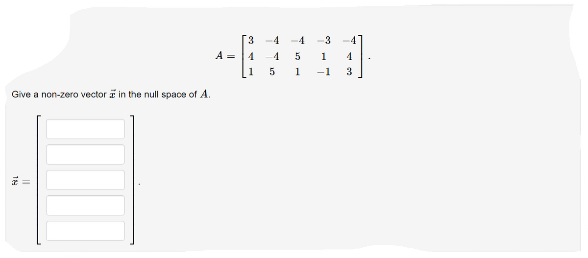 Give a non-zero vector in the null space of A.
||
A =
3
4
1
-4 -4 -3 -4
-4
5
1 4
3
1
LO
-1