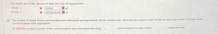 Find N(20) and N(20). Be sure to state the units of measurement.
N(20)
8✔
N(20) -
x
X
wiretape
wiretaps per year
(b) The number of people whose communications are intercepted averages around 100 per wiretap order. What does the answer to part (a) tell you about the number of people whose
communications were intercepted?
In 2010 the number of people whose communications were intercepted was about.
and increasing at a rate of about
people per year
