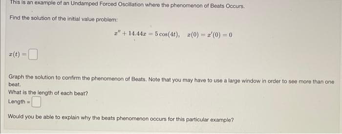 This is an example of an Undamped Forced Oscillation where the phenomenon of Beats Occurs.
Find the solution of the initial value problem:
z" + 14.44z = 5 cos (4t), 2(0)=z'(0) = 0
Graph the solution to confirm the phenomenon of Beats. Note that you may have to use a large window in order to see more than one
beat.
What is the length of each beat?
Length =
Would you be able to explain why the beats phenomenon occurs for this particular example?