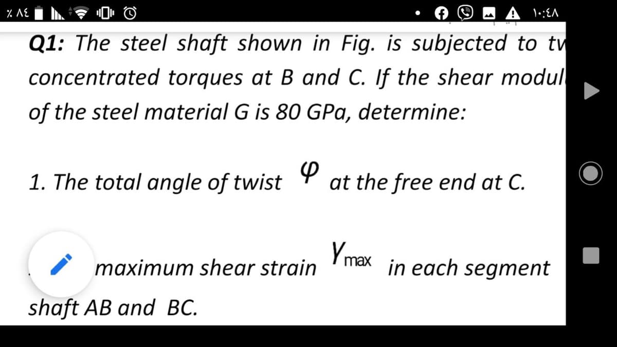 % AE
Q1: The steel shaft shown in Fig. is subjected to tw
concentrated torques at B and C. If the shear modul
of the steel material G is 80 GPa, determine:
1. The total angle of twist
at the free end at C.
Ymax in each segment
maximum shear strain
shaft AB and BC.
