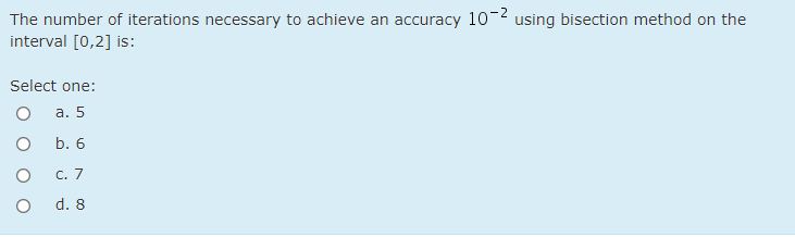 The number of iterations necessary to achieve an accuracy 10-2 using bisection method on the
interval [0,2] is:
Select one:
а. 5
b. 6
с. 7
d. 8
O O O
