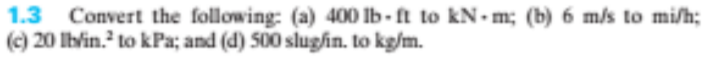 1.3 Convert the following: (a) 400 Ib- ft to kN•m; (b) 6 m/s to mi/h;
(c) 20 Iblin. to kPa; and (d) 500 slughin. to kg/m.
