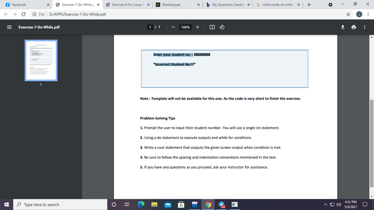 f Facebook
O Exercise-7-Do-While.p x
O Exercise-6-For-Loop- X
Monkeytype
b My Questions | bartleb x
G while inside do while
O File
D:/APPS/Exercise-7-Do-While.pdf
Exercise-7-Do-While.pdf
1 / 1
100%
+
Enter your student no. : 88888888
"Incorrect Student No.!!"
1
Note : Template will not be available for this one. As the code is very short to finish the exercise.
Problem-Solving Tips
1. Prompt the user to input their student number. You will use a single cin statement.
2. Using a do statement to execute outputs and while for conditions.
3. Write a cout statement that outputs the given screen output when condition is met.
4. Be sure to follow the spacing and indentation conventions mentioned in the text.
5. If you have any questions as you proceed, ask your instructor for assistance.
DEV
4:52 PM
P Type here to search
.56
5/4/2021
