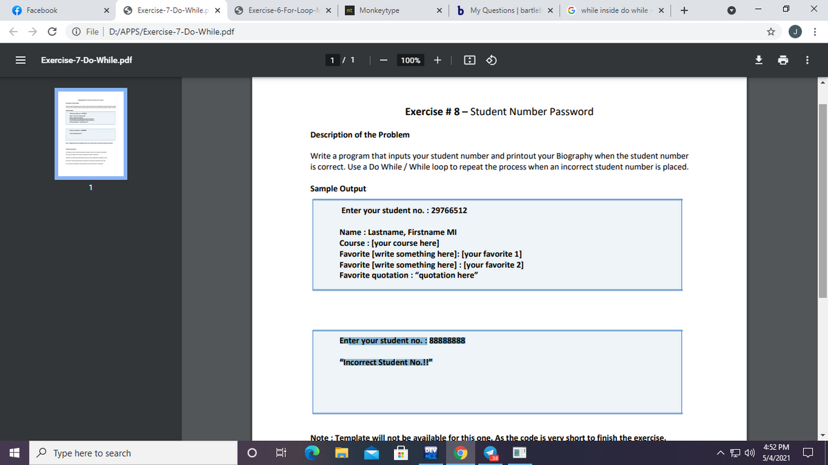 f Facebook
O Exercise-7-Do-While.p x
O Exercise-6-For-Loop-
Monkeytype
b My Questions | bartleb x
G while inside do while
O File
D:/APPS/Exercise-7-Do-While.pdf
Exercise-7-Do-While.pdf
1 / 1
100%
+
Exercise # 8- Student Number Password
Description of the Problem
Write a program that inputs your student number and printout your Biography when the student number
is correct. Use a Do While / While loop to repeat the process when an incorrect student number is placed.
1
Sample Output
Enter your student no. : 29766512
Name : Lastname, Firstname MI
Course : [your course here]
Favorite [write something here]: [your favorite 1]
Favorite [write something here] : [your favorite 2]
Favorite quotation : "quotation here"
Enter your student no. : 88888888
"Incorrect Student No.!!"
Note : Template will not be available for this one. As the code is very short to finish the exercise.
4:52 PM
P Type here to search
Hi
5/4/2021
