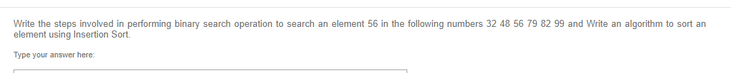 Write the steps involved in performing binary search operation to search an element 56 in the following numbers 32 48 56 79 82 99 and Write an algorithm to sort an
element using Insertion Sort.
Type your answer here:
