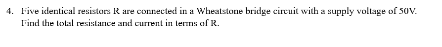 4. Five identical resistors R are connected in a Wheatstone bridge circuit with a supply voltage of 50V.
Find the total resistance and current in terms of R.
