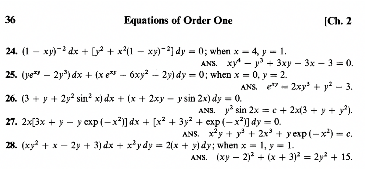 36
Equations of Order One
[Ch. 2
- 2
24. (1 – xy)-2 dx + [y² + x²(1 – xy)-²] dy = 0; when x = 4, y = 1.
ANS. хy* — уз + 3ху — 3х — 3 %3D 0.
-
25. (ye* – 2y³) dx + (x e*" – 6xy² – 2y) dy = 0; when x = 0, y = 2.
ANS. e*y = 2xy³ + y² – 3.
= 0.
= c + 2x(3 + y + y²).
26. (3 + y + 2y² sin² x) dx + (x + 2xy – y sin 2x) dy
ANS. y? sin 2x
27. 2x[3x + у — у ехр (— х?)] dx + [x? + 3у? + еxp (-х?) dy 3D 0.
ANS. x²y + y³ + 2x³ + y exp (–-x²) = c.
|
28. (ху? + х — 2у + 3) dx + x^у dy 3D 2(х + у) dy; when x 3D 1, у %3D 1.
ANS. (xy – 2)2 + (x + 3)² = 2y² + 15.
