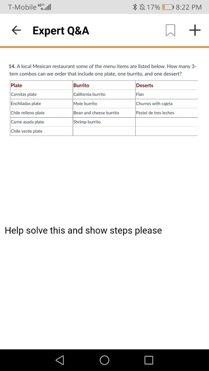 T-Mobile "ll
*N 17% D 8:22 PM
E Expert Q&A
+
14. A local Mexican restaurant some of the menu items are listed below. How many 3-
item combos can we order that include one plate, one burrito, and one dessert?
Plate
Burrito
Deserts
Carnitas plate
California burrito
Flan
Enchiladas plate
Mole burrito
Churros with cajeta
Chile relleno plate
Bean and cheese burrito
Pastel de tres leches
Carne asada plate
Shrimp burrito
Chile verde plate
Help solve this and show steps please
O
