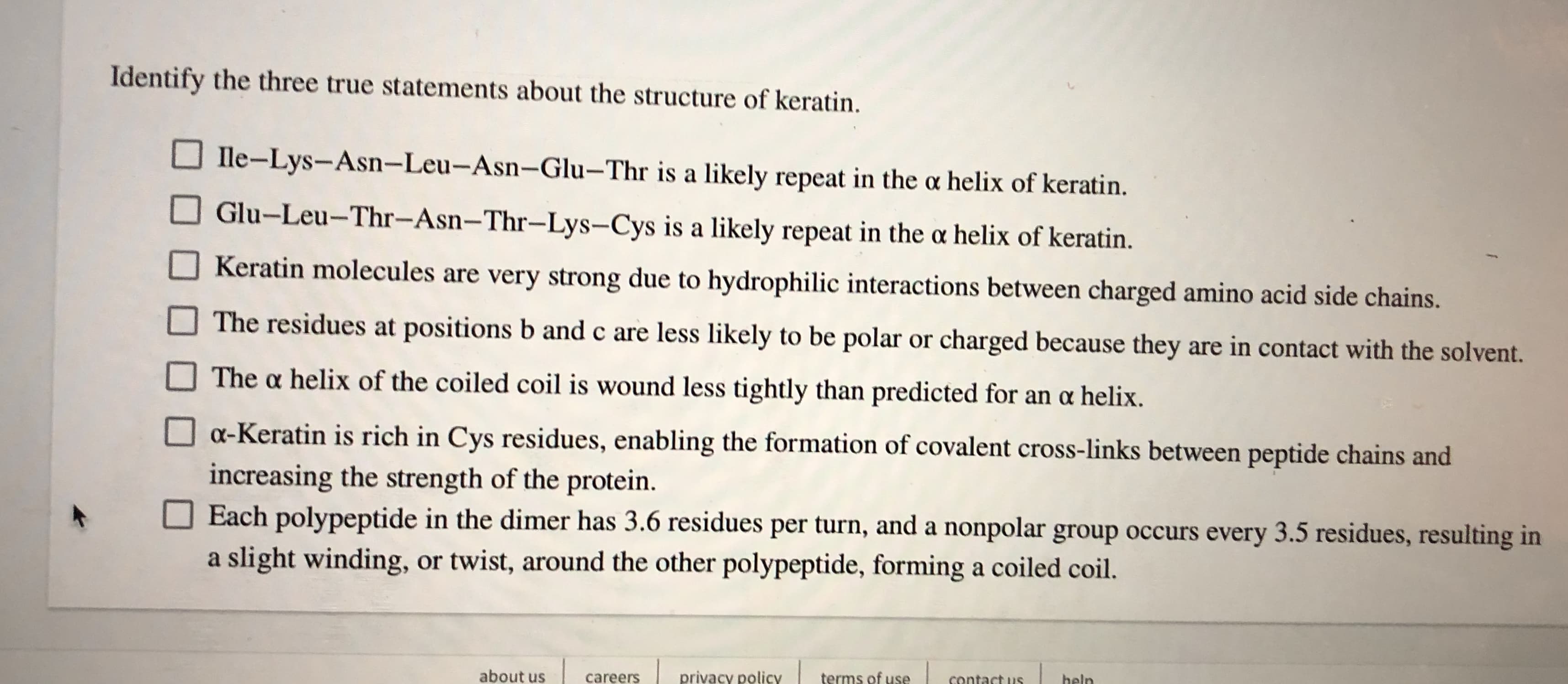 Identify the three true statements about the structure of keratin
Ile-Lys-Asn-Leu-Asn- Glu-Thr is a likely repeat in the a helix of keratin.
Glu-Leu-Thr-Asn-Thr-Lys-Cys is a likely repeat in the a helix of keratin.
Keratin molecules are very strong due to hydrophilic interactions between charged amino acid side chains.
The residues at positions b and c are less likely to be polar or charged because they
are in contact with the solvent.
The a helix of the coiled coil is wound less tightly than predicted for an a helix
oa-Keratin is rich in Cys residues, enabling the formation of covalent cross-links between peptide chains and
increasing the strength of the protein.
Each polypeptide in the dimer has 3.6 residuess per turn, and a nonpolar group occurs every 3.5 residues, resulting in
slight winding, or twist, around the other polypeptide, forming a coiled coil.
a
about us
privacy policy
terms of use
careers
heln
contact us
