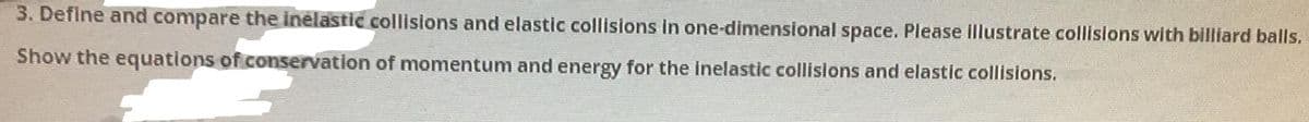 3. Define and compare the inelastic collisions and elastic collisions in one-dimensional space. Please illustrate collisions with billiard balls.
Show the equations of conservation of momentum and energy for the inelastic collisions and elastic collisions.
