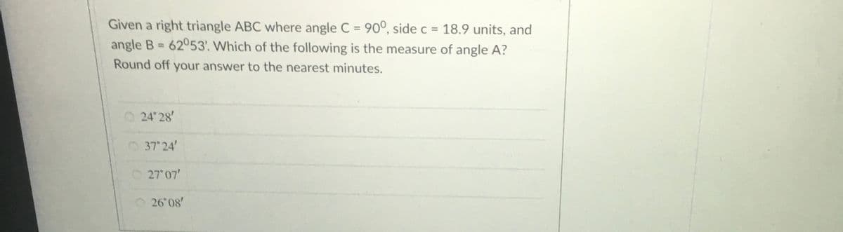 Given a right triangle ABC where angle C = 90°, side c = 18.9 units, and
angle B 62053. Which of the following is the measure of angle A?
Round off your answer to the nearest minutes.
O 24 28'
O37 24'
O 27 07'
O26 08'
