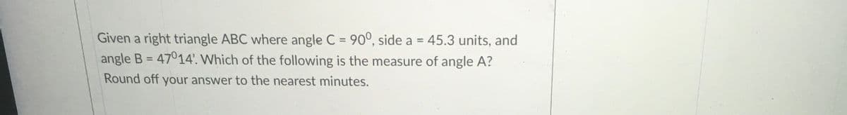 Given a right triangle ABC where angle C = 90°, side a = 45.3 units, and
angle B = 47014'. Which of the following is the measure of angle A?
%3D
%3D
Round off your answer to the nearest minutes.
