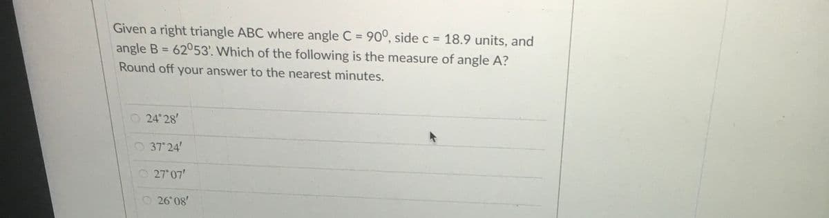 Given a right triangle ABC where angle C = 90°, side c = 18.9 units, and
angle B = 62053'. Which of the following is the measure of angle A?
%3D
%3D
Round off your answer to the nearest minutes.
24 28'
O 37° 24'
O27 07'
O 26 08'
