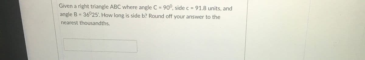 Given a right triangle ABC where angle C = 90°, side c = 91.8 units, and
angle B = 36°25'. How long is side b? Round off your answer to the
%3D
%3D
nearest thousandths.
