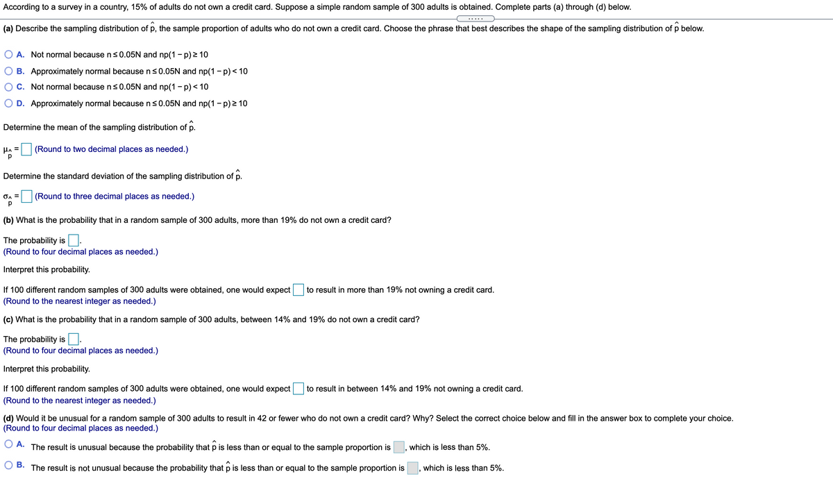 According to a survey in a country, 15% of adults do not own a credit card. Suppose a simple random sample of 300 adults is obtained. Complete parts (a) through (d) below.
(a) Describe the sampling distribution of p, the sample proportion of adults who do not own a credit card. Choose the phrase that best describes the shape of the sampling distribution of p below.
A. Not normal because n<0.05N and np(1 - p) 2 10
B. Approximately normal because ns0.05N and np(1 - p) < 10
C. Not normal because ns0.05N and np(1- p)< 10
D. Approximately normal because n<0.05N and np(1 - p) 2 10
Determine the mean of the sampling distribution of p.
(Round to two decimal places as needed.)
Determine the standard deviation of the sampling distribution of p.
(Round to three decimal places as needed.)
(b) What is the probability that in a random sample of 300 adults, more than 19% do not own a credit card?
The probability is.
(Round to four decimal places as needed.)
Interpret this probability.
If 100 different random samples of 300 adults were obtained, one would expect
(Round to the nearest integer as needed.)
to result in more than 19% not owning a credit card.
(c) What is the probability that in a random sample of 300 adults, between 14% and 19% do not own a credit card?
The probability is
(Round to four decimal places as needed.)
Ine
ret this probability.
If 100 different random samples of 300 adults were obtained, one would expect
to result in between 14% and 19% not owning a credit card.
(Round to the nearest integer as needed.)
(d) Would it be unusual for a random sample of 300 adults to result in 42 or fewer who do not own a credit card? Why? Select the correct choice below and fill in the answer box to complete your choice.
(Round to four decimal places as needed.)
OA.
The result is unusual because the probability that p is less than or equal to the sample proportion is
which is less than 5%.
O B. The result is not unusual because the probability that p is less than or equal to the sample proportion is
which is less than 5%.
