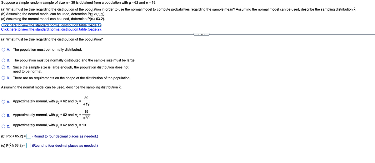 Suppose a simple random sample of size n= 39 is obtained from a population with µ = 62 and o = 19.
(a) What must be true regarding the distribution of the population in order to use the normal model to compute probabilities regarding the sample mean? Assuming the normal model can be used, describe the sampling distribution x.
(b) Assuming the normal model can be used, determine P(x<65.2).
(c) Assuming the normal model can be used, determine P(x2 63.2).
Click here to view the standard normal distribution table (page 1)
Click here to view the standard normal distribution table (page 2).
(a) What must be true regarding the distribution of the population?
O A. The population must be normally distributed.
O B. The population must be normally distributed and the sample size must be large.
O C. Since the sample size is large enough, the population distribution does not
need to be normal.
O D. There are no requirements on the shape of the distribution of the population.
Assuming the normal model can be used, describe the sampling distribution x.
39
O A. Approximately normal, with µ,
62 and o
%3D
%3D
V 19
19
O B. Approximately normal, with µ; = 62 and o; =
39
Oc. Approximately normal, with µ, = 62 and o; = 19
%D
°x
(b) P(x< 65.2) :
(Round to four decimal places as needed.)
(c) P(x2 63.2) =
(Round to four decimal places as needed.)
