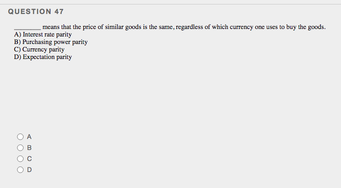 QUESTION 47
means that the price of similar goods is the same, regardless of which currency one uses to buy the goods.
A) Interest rate parity
B) Purchasing power parity
C) Currency parity
D) Expectation parity
A
O O O
