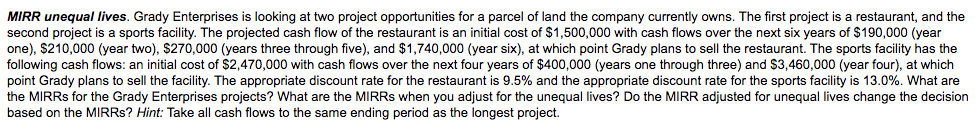 MIRR unequal lives. Grady Enterprises is looking at two project opportunities for a parcel of land the company currently owns. The first project is a restaurant, and the
second project is a sports facility. The projected cash flow of the restaurant is an initial cost of $1,500,000 with cash flows over the next six years of $190,000 (year
one), $210,000 (year two), $270,000 (years three through five), and $1,740,000 (year six), at which point Grady plans to sell the restaurant. The sports facility has the
following cash flows: an initial cost
point Grady plans to sell the facility. The appropriate discount rate for the restaurant is 9.5% and the appropriate discount rate for the sports facility is 13.0%. What are
the MIRRS for the Grady Enterprises projects? What are the MIRRS when you adjust for the unequal lives? Do the MIRR adjusted for unequal lives change the decision
based on the MIRRS? Hint: Take all cash flows to the same ending period as the longest project.
$2,470,000 with cash flows over the next four years of $400,000 (years
through three) and $3,460,000 (year four), at which
