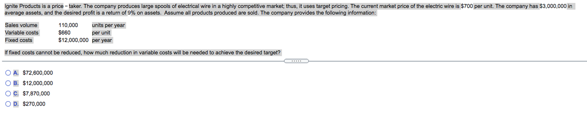 Ignite Products is a price - taker. The company produces large spools of electrical wire in a highly competitive market; thus, it uses target pricing. The current market price of the electric wire is $700 per unit. The company has $3,000,000 in
average assets, and the desired profit is a return of 9% on assets. Assume all products produced are sold. The company provides the following information:
Sales volume
110,000
units per year
Variable costs
$660
per unit
Fixed costs
$12,000,000 per year
If fixed costs cannot be reduced, how much reduction in variable costs will be needed to achieve the desired target?
O A. $72,600.000
O B. $12,000,000
OC. $7,870,000
O D. $270,000
