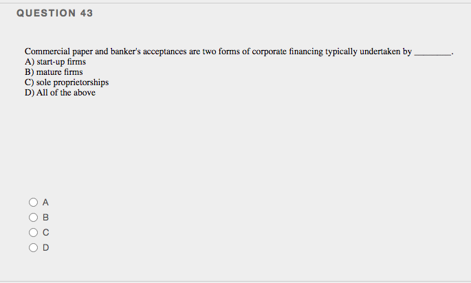 QUESTION 43
Commercial paper and banker's acceptances are two forms of corporate financing typically undertaken by
A) start-up firms
B) mature firms
C) sole proprietorships
D) All of the above
B.
