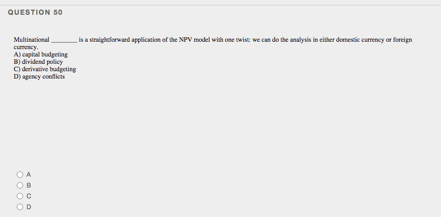 QUESTION 50
Multinational
is a straightforward application of the NPV model with one twist: we can do the analysis in either domestic currency or foreign
currency.
A) capital budgeting
B) dividend policy
C) derivative budgeting
D) agency conflicts
O O O
