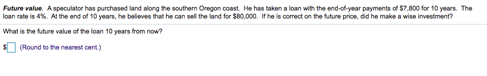 Future value. A speculator has purchased land along the southern Oregon coast. He has taken a loan with the end-of-year payments of $7,800 for 10 years. The
loan rate is 4%. At the end of 10 years, he believes that he can sell the land for $80,000. If he is correct on the future price, did he make a wise investment?
What is the future value of the loan 10 years from now?
(Round to the nearest cent.)
