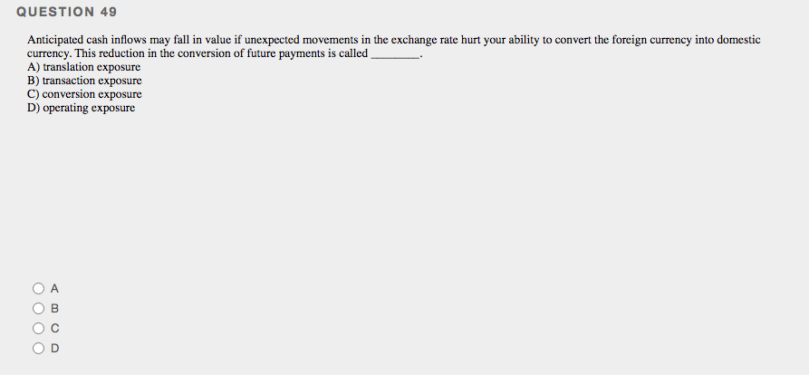 QUESTION 49
Anticipated cash inflows may fall in value if unexpccted movements in the exchange rate hurt your ability to convert the foreign currency into domestic
currency. This reduction in the conversion of future payments is called .
A) translation exposure
B) transaction exposure
C) conversion exposure
D) operating exposure
