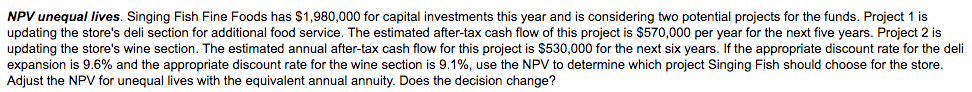 NPV unequal lives. Singing Fish Fine Foods has $1,980,000 for capital investments this year and is considering two potential projects for the funds. Project 1 is
updating the store's deli section for additional food service. The estimated after-tax cash flow of this project is $570,000 per year for the next five years. Project 2 is
updating the store's wine section. The estimated annual after-tax cash flow for this project is $530,000 for the next six years. If the appropriate discount rate for the deli
expansion is 9.6% and the appropriate discount rate for the wine section is 9.1%, use the NPV to determine which project Singing Fish should choose for the store.
Adjust the NPV for unequal lives with the equivalent annual annuity. Does the decision change?
