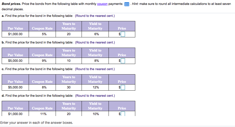 Bond prices. Price the bonds from the following table with monthly coupon payments: E. Hint: make sure to round all intermediate calculations to at least seven
decimal places.
a. Find the price for the bond in the following table: (Round to the nearest cent.)
Years to
Yield to
Par Value
Coupon Rate
Maturity
Maturity
Price
$1,000.00
5%
20
6%
b. Find the price for the bond in the following table: (Round to the nearest cent.)
Years to
Yield to
Par Value
Coupon Rate
Maturity
Maturity
Price
$5,000.00
9%
10
8%
c. Find the price for the bond in the following table: (Round to the nearest cent.)
Years to
Yield to
Par Value
Coupon Rate
Maturity
Maturity
Price
$5,000.00
8%
30
12%
d. Find the price for the bond in the following table: (Round to the nearest cent.)
Years to
Yield to
Par Value
Coupon Rate
Maturity
Maturity
Price
$1,000.00
11%
20
10%
$
Enter your answer in each of the answer boxes.
%24
