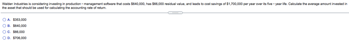 Walden Industries is considering investing in production - management software that costs $640,000, has $66,000 residual value, and leads to cost savings of $1,700,000 per year over its five - year life. Calculate the average amount invested in
the asset that should be used for calculating the accounting rate of return.
O A. $353,000
O B. $640.000
O C. $66,000
O D. $706,000
