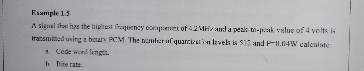 Example 1.5
A signal that has the highest frequency component of 4.2MHZ and a peak-to-peak value of 4 volts is
transmitted using a binary PCM. The number of quantization levels is 512 and P=0.04W calculate:
a. Code word length.
b. Bite rate.
