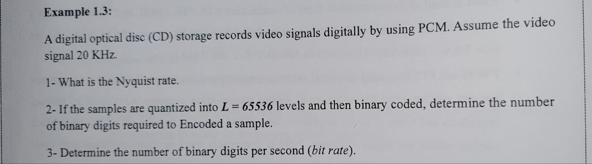 Example 1.3:
A digital optical disc (CD) storage records video signals digitally by using PCM. Assume the video
signal 20 KHz.
1- What is the Nyquist rate.
2- If the samples are quantized into L = 65536 levels and then binary coded, determine the number
of binary digits required to Encoded a sample.
3- Determine the number of binary digits per second (bit rate).
