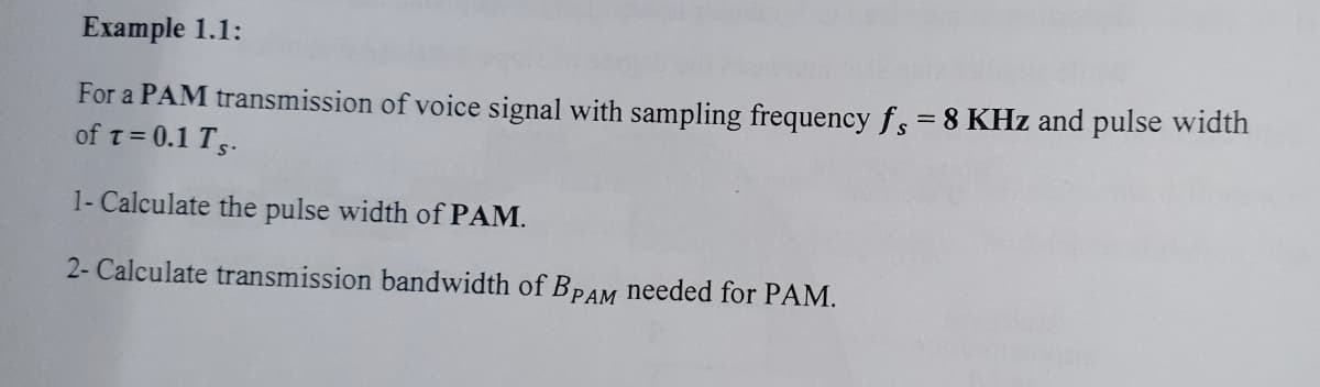 Example 1.1:
For a PAM transmission of voice signal with sampling frequency fs=8 KHz and pulse width
of t= 0.1 Ts.
1- Calculate the pulse width of PAM.
2- Calculate transmission bandwidth of BPAM needed for PAM.
