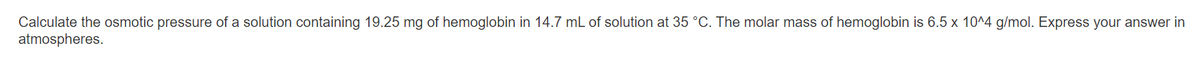 Calculate the osmotic pressure of a solution containing 19.25 mg of hemoglobin in 14.7 mL of solution at 35 °C. The molar mass of hemoglobin is 6.5 x 10^4 g/mol. Express your answer in
atmospheres.