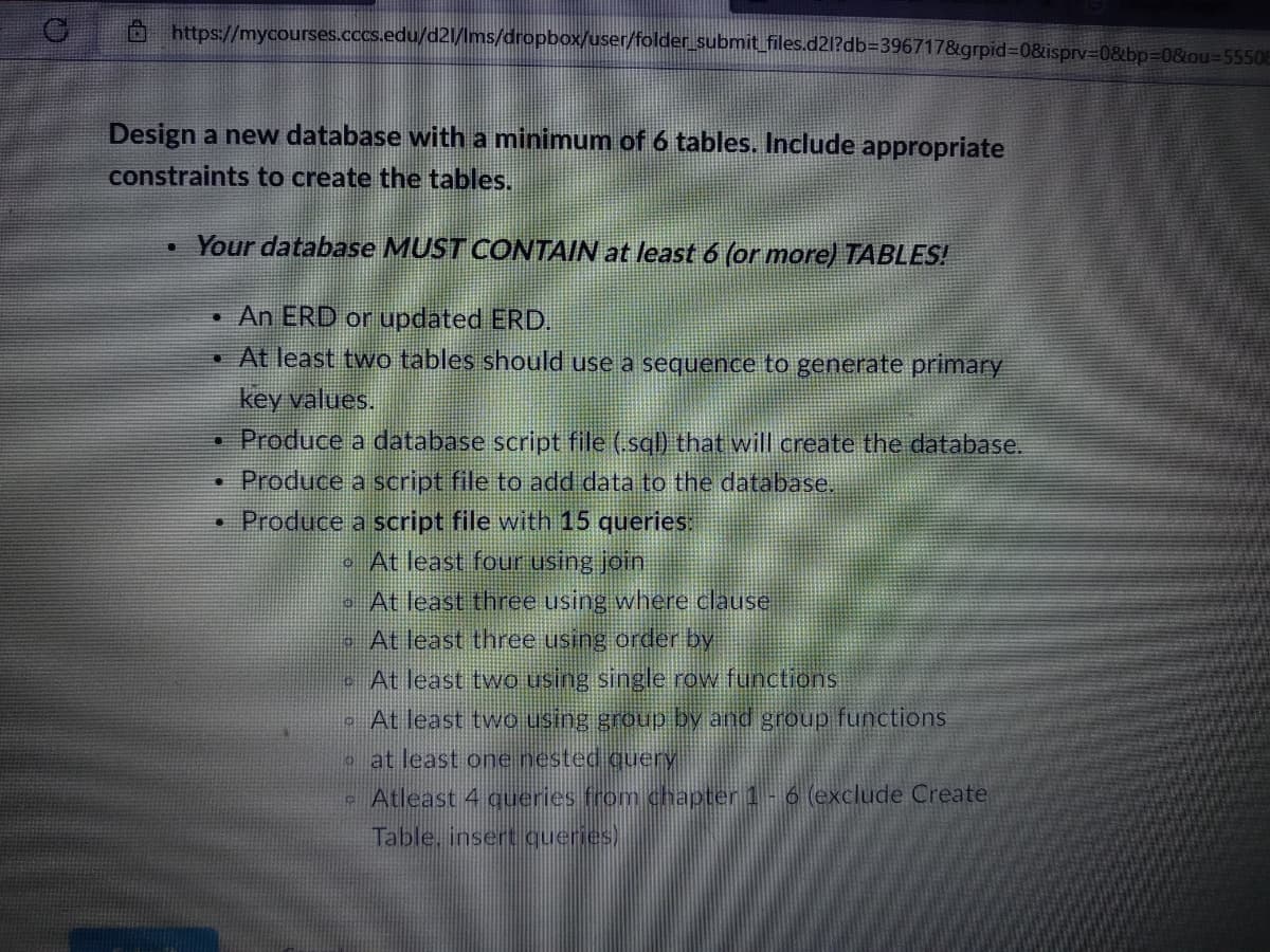 https://mycourses.cccs.edu/d21/lms/dropbox/user/folder_submit_files.d2l?db=396717&grpid=0&isprv=0&bp=0&ou-55508
Design a new database with a minimum of 6 tables. Include appropriate
constraints to create the tables.
U
Your database MUST CONTAIN at least 6 (or more) TABLES!
An ERD or updated ERD.
. At least two tables should use a sequence to generate primary
key values.
[]
Produce a database script file (.sql) that will create the database.
Produce a script file to add data to the database.
• Produce a script file with 15 queries:
At least four using join
At least three using where clause
- At least three using order by
At least two using single row functions
At least two using group by and group functions
at least one nested query
•
#
3
Atleast 4 queries from chapter 1 - 6 (exclude Create
Table, insert queries)