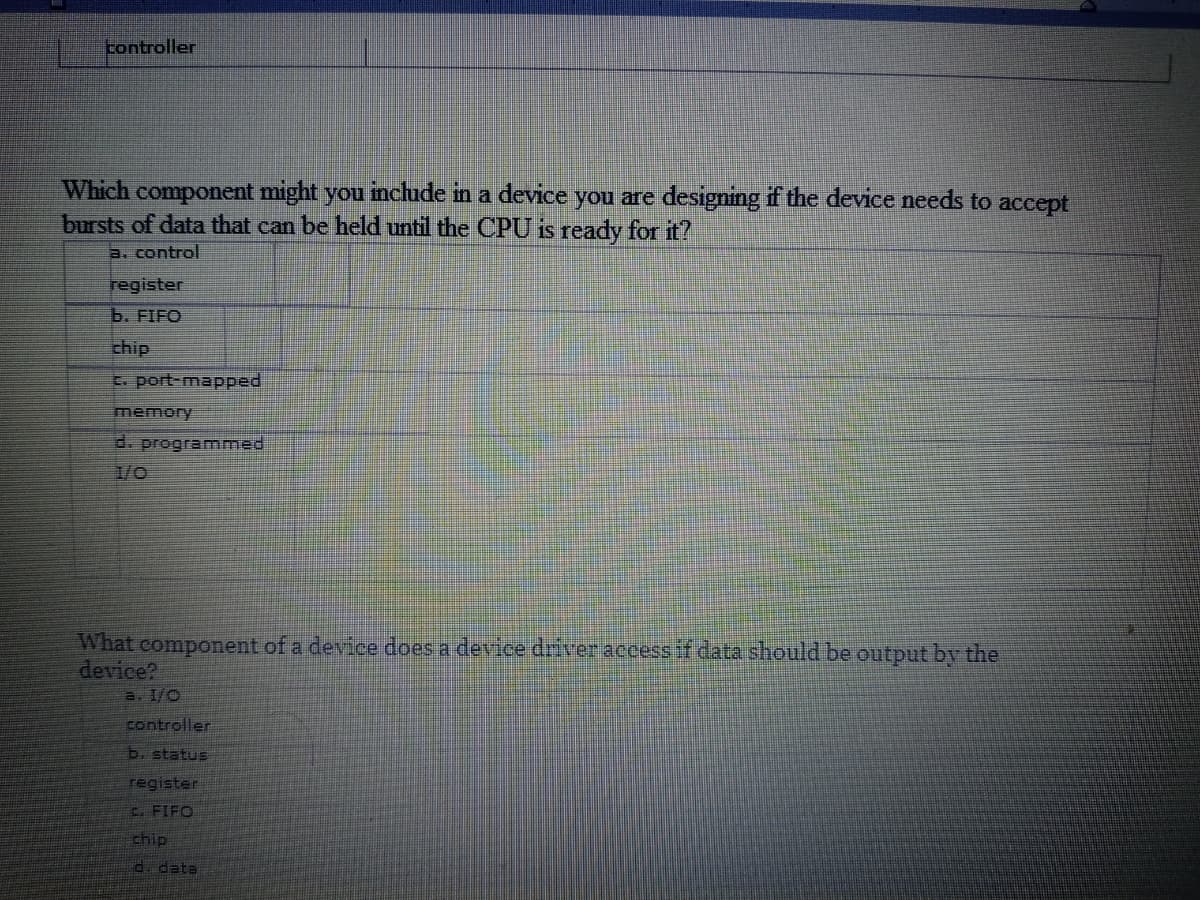 controller
Which component might you include in a device you are designing if the device needs to accept
bursts of data that can be held until the CPU is ready for it?
a. control
register
b. FIFO
chip
C. port-mapped
memory
d. programmed
1/0
What component of a device does a device driver access if data should be output by the
device?
a. I/C
controller
b. status
register
C. FIFO
ship
d. data