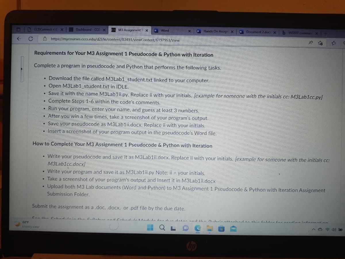 ←
C
CCDConnect < C. X
.
M3 Assignment X w Word
https://mycourses.cccs.edu/d21/le/content/83491/viewContent/6197953/View
.
Dashboard - CCD x
●
X
w Hands On Assign X
Requirements for Your M3 Assignment 1 Pseudocode & Python with Iteration
Complete a program in pseudocode and Python that performs the following tasks.
• Download the file called M3Lab1_student.txt linked to your computer.
Open M3Lab1_student.txt in IDLE.
• Save it with the name M3Lab1ii.py. Replace ii with your initials. [example for someone with the initials cc: M3Lab1cc.py]
Complete Steps 1-6 within the code's comments.
• Run your program, enter your name, and guess at least 3 numbers.
• After you win a few times, take a screenshot of your program's output.
• Save your pseudocode as M3Lab1ii.docx. Replace ii with your initials.
• Insert a screenshot of your program output in the pseudocode's Word file.
How to Complete Your M3 Assignment 1 Pseudocode & Python with Iteration
• Write your pseudocode and save it as M3Lab1ii.docx. Replace ii with your initials. [example for someone with the initials cc:
M3Lab1cc.docx]
• Write your program and save it as M3Lab1ii.py Note: ii = your initials.
• Take a screenshot of your program's output and Insert it in M3Lab1ii.docx
Upload both M3 Lab documents (Word and Python) to M3 Assignment 1 Pseudocode & Python with Iteration Assignment
Submission Folder.
w Document 2.docx x b INSERT comman X +
A ta
Submit the assignment as a .doc, .docx, or .pdf file by the due date.
68°F
Son the Crhedule in the fullebur and Schedule Module for din dator and the Dubric attached to this folder for grading information
Mostly clear
L
O