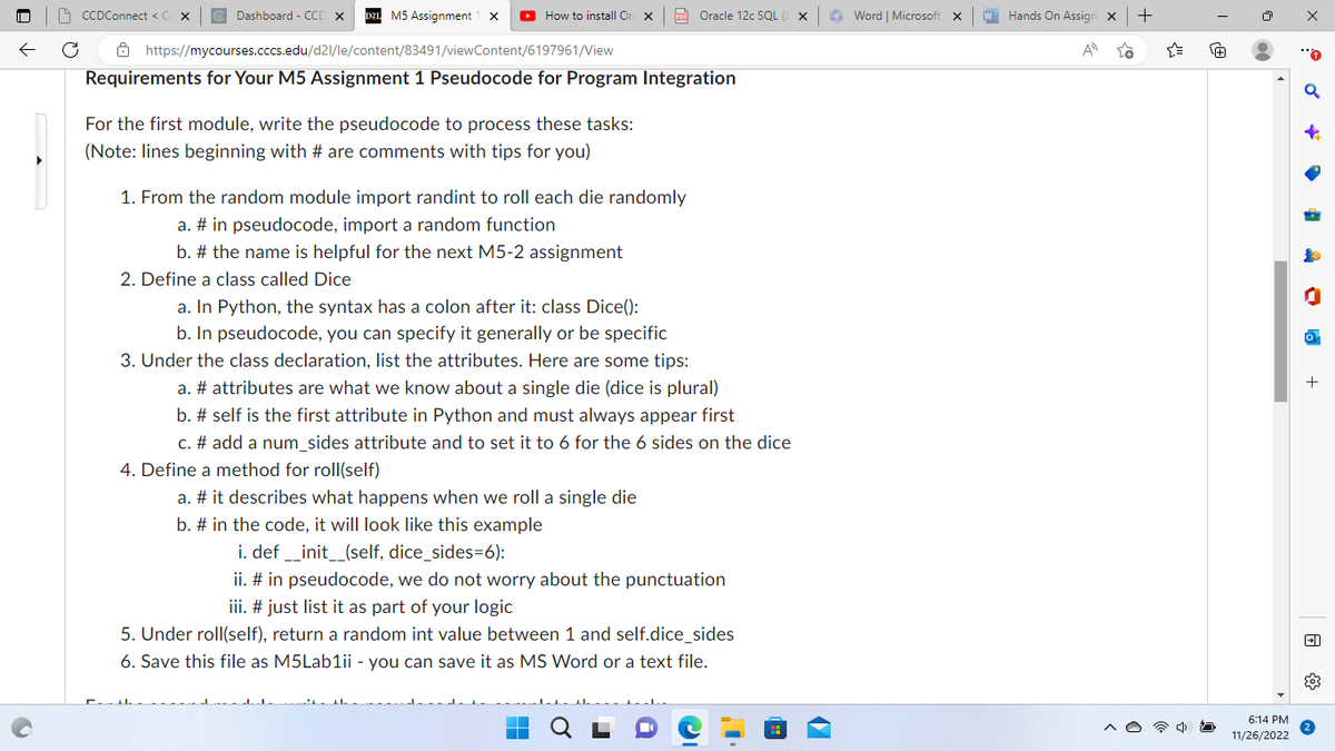 CCDConnect < C X
Dashboard - CCD X
M5 Assignment 1 x ▸ How to install Or X
https://mycourses.cccs.edu/d21/le/content/83491/viewContent/6197961/View
Requirements for Your M5 Assignment 1 Pseudocode for Program Integration
For the first module, write the pseudocode to process these tasks:
(Note: lines beginning with # are comments with tips for you)
2. Define a class called Dice
PDF Oracle 12c SQL (
1. From the random module import randint to roll each die randomly
a. # in pseudocode, import a random function
b. # the name is helpful for the next M5-2 assignment
a. In Python, the syntax has a colon after it: class Dice():
b. In pseudocode, you can specify it generally or be specific
3. Under the class declaration, list the attributes. Here are some tips:
a. # attributes are what we know about a single die (dice is plural)
b. # self is the first attribute in Python and must always appear first
c. # add a num_sides attribute and to set it to 6 for the 6 sides on the dice
4. Define a method for roll(self)
a. # it describes what happens when we roll a single die
b. # in the code, it will look like this example
i. def __init__(self, dice_sides=6):
ii. # in pseudocode, we do not worry about the punctuation
iii. # just list it as part of your logic
5. Under roll(self), return a random int value between 1 and self.dice_sides
6. Save this file as M5Lab1ii - you can save it as MS Word or a text file.
…
Word | Microsoft X
w Hands On Assign X +
A
{"
@
00
6:14 PM
11/26/2022
x
+
+