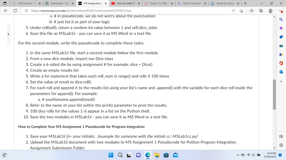 ←
CCDConnect < C
M5 Assignment X ▸ How to install Or X
https://mycourses.cccs.edu/d2l/le/content/83491/viewContent/6197961/View
Ô
Dashboard - CCD X
PDF Oracle 12c SQL (
II. # in pseudocode, we do not worry about the punctuation
iii. # just list it as part of your logic
5. Under roll(self), return a random int value between 1 and self.dice_sides
6. Save this file as M5Lab1ii - you can save it as MS Word or a text file.
For the second module, write the pseudocode to complete these tasks:
1. In the same M5Lab1ii file, start a second module below the first module.
2. From a new dice module, import our Dice class
3. Create a 6-sided die by using assignment # for example: dice = Dice()
4. Create an empty results list
5. Write a for statement that takes each roll_num in range() and rolls it 100 times
6. Set the value of result to dice.roll()
Word | Microsoft X
w Hands On Assign X +
A
{"
7. For each roll and append it to the results list using your list's name and .append() with the variable for each dice roll inside the
parameters for append(). For example:
a.
#yourlistname.append(result)
8. Refer to the name of your list within the print() parameter to print the results.
9. 100 dice rolls for the values 1-6 appear in a list on the Python shell.
10. Save the two modules in M5Lab1ii - you can save it as MS Word or a text file.
How to Complete Your M5 Assignment 1 Pseudocode for Program Integration
1. Save your M5Lab1ii (ii= your initials). [example for someone with the initials cc: M5Lab1cc.py]
2. Upload the M5Lab1ii document with two modules to M5 Assignment 1 Pseudocode for Python Program Integration
Assignment Submission Folder.
@
00
6:14 PM
11/26/2022
x
+
+