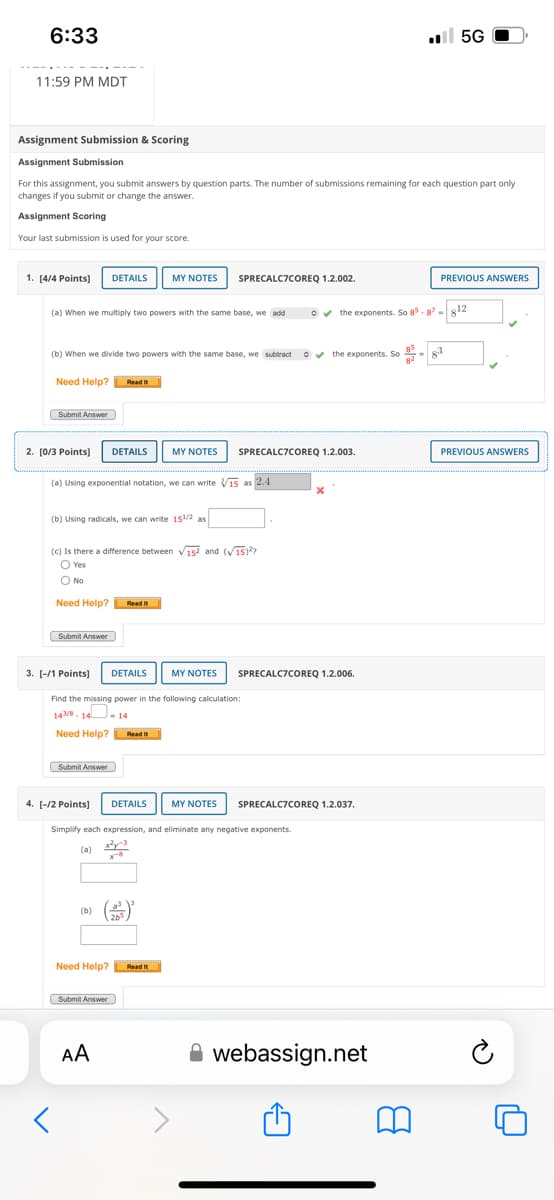 6:33
11:59 PM MDT
. 5G
Assignment Submission & Scoring
Assignment Submission
For this assignment, you submit answers by question parts. The number of submissions remaining for each question part only
changes if you submit or change the answer.
Assignment Scoring
Your last submission is used for your score.
1. [4/4 Points]
DETAILS
MY NOTES
SPRECALC7COREQ 1.2.002.
PREVIOUS ANSWERS
(a) When we multiply two powers with the same base, we add
the exponents. So 85.87-812
(b) When we divide two powers with the same base, we subtract
Need Help?
Read it
Submit Answer
2. [0/3 Points] DETAILS
MY NOTES
✔the exponents. So
83
SPRECALC7COREQ 1.2.003.
PREVIOUS ANSWERS
(a) Using exponential notation, we can write 15 as 2.4
(b) Using radicals, we can write 151/2 as
(c) Is there a difference between 152 and (15)
○ Yes
○ No
Need Help? Read It
Submit Answer
3. [-/1 Points]
DETAILS
MY NOTES
Find the missing power in the following calculation:
143/8 14 -14
Need Help?
Submit Answer
4. [-12 Points]
Read it
DETAILS
MY NOTES
SPRECALC7COREQ 1.2.006.
SPRECALC7COREQ 1.2.037.
Simplify each expression, and eliminate any negative exponents.
(a) x24-3
(b)
Need Help?
Submit Answer
AA
Read it
webassign.net
B