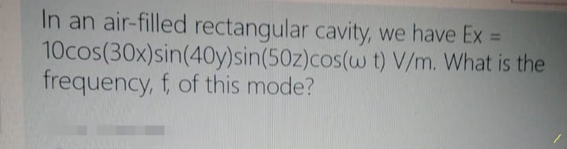 In an air-filled rectangular cavity, we have Ex =
10cos(30x)sin(40y)sin(50z)cos(w t) V/m. What is the
frequency, f, of this mode?
