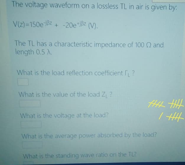 The voltage waveform on a lossless TL in air is given by:
V(z)=150e 8z + -20e*Bz (V).
The TL has a characteristic impedance of 100 Q and
length 0.5 X.
What is the load reflection coefficient ?
What is the value of the load Z ?
What is the voltage at the load?
/ HH
What is the average power absorbed by the load?
What is the standing wave ratio on the TL?
