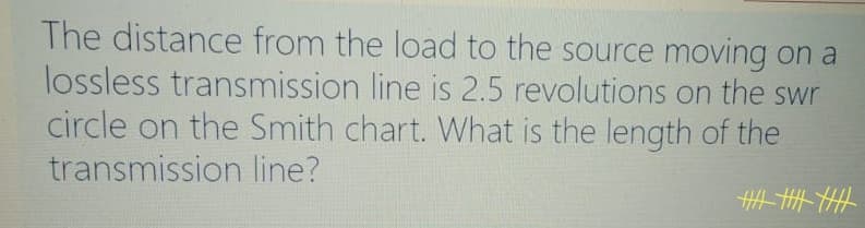 The distance from the load to the source moving on a
lossless transmission line is 2.5 revolutions on the swr
circle on the Smith chart. What is the length of the
transmission line?
