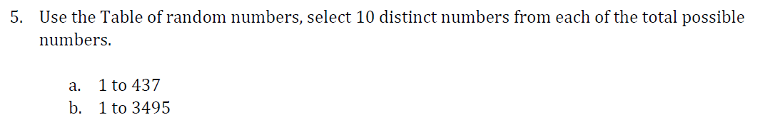 5. Use the Table of random numbers, select 10 distinct numbers from each of the total possible
numbers.
а.
1 to 437
b. 1 to 3495
