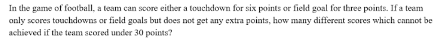 In the game of football, a team can score either a touchdown for six points or field goal for three points. If a team
only scores touchdowns or field goals but does not get any extra points, how many different scores which cannot be
achieved if the team scored under 30 points?
