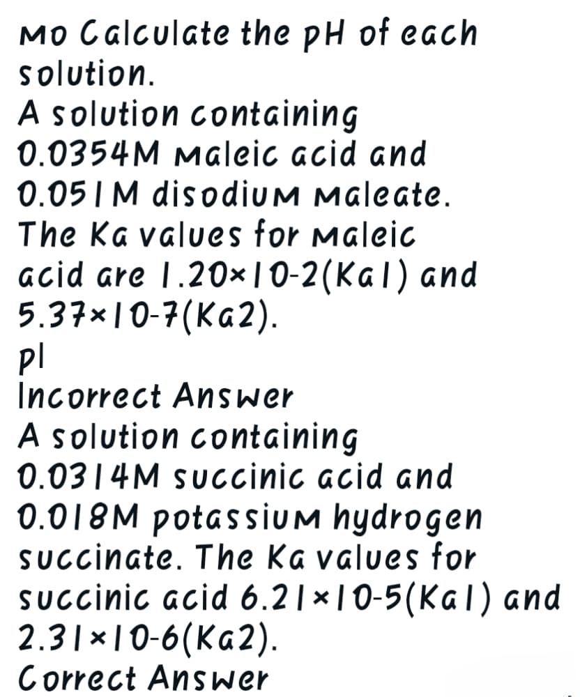 Mo Calculate the pH of each
solution.
A solution containing
0.0354M Maleic acid and
0.051 M disodium Maleate.
The Ka values for Maleic
acid are 1.20×10-2(Kal) and
5.37×10-7(Ka2).
Pl
Incorrect Answer
A solution containing
0.0314M succinic acid and
0.018M potassium hydrogen
succinate. The Ka values for
succinic acid 6.21×10-5(Kal) and
2.31×10-6(Ka2).
Correct Answer