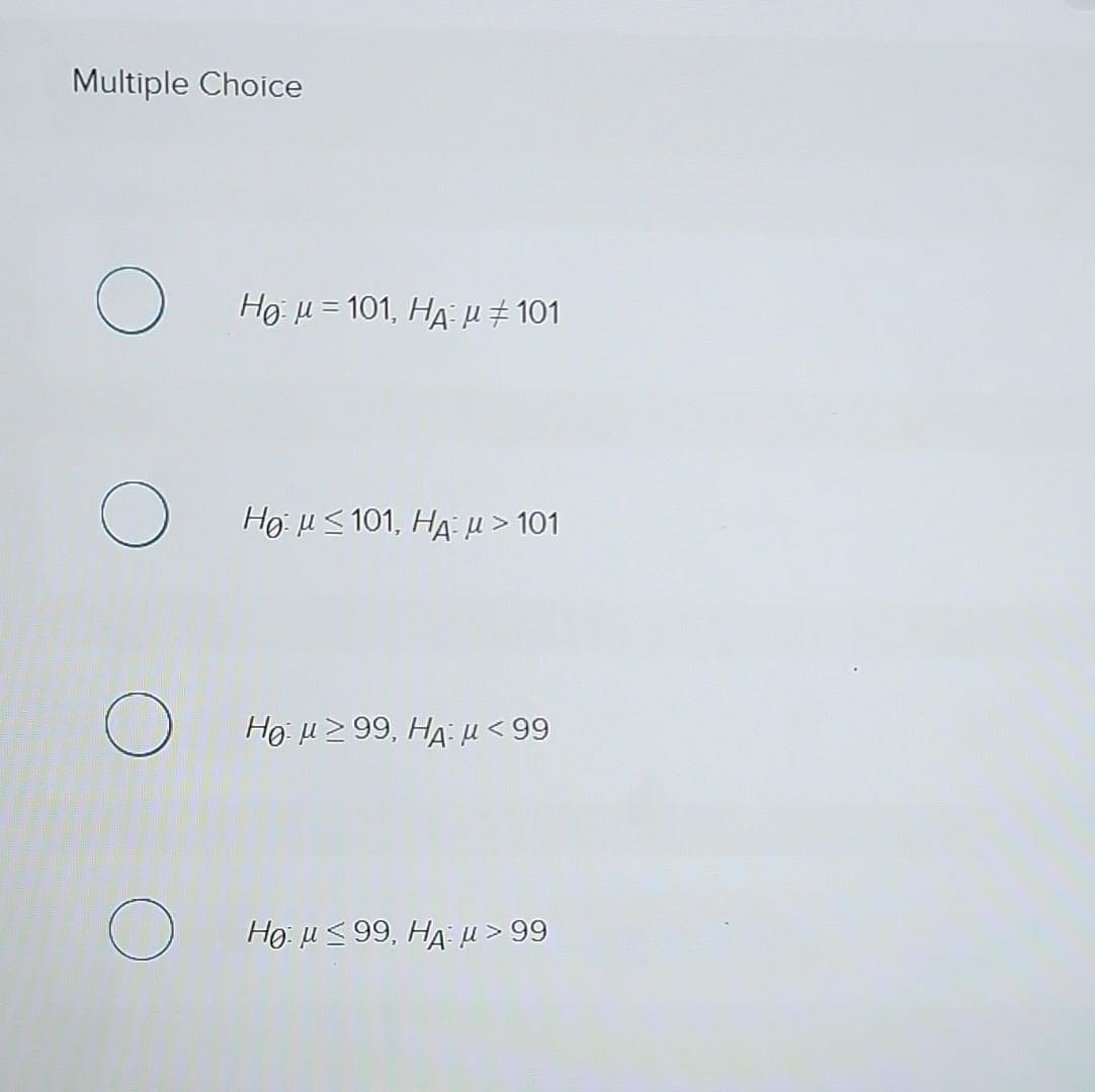 Multiple Choice
O
O
Hg μ = 101, HA μ #101
Hg μ S 101, HA μ > 101
Ho μ ≥ 99, HA μ <99
Ho μ < 99, HA μ >99