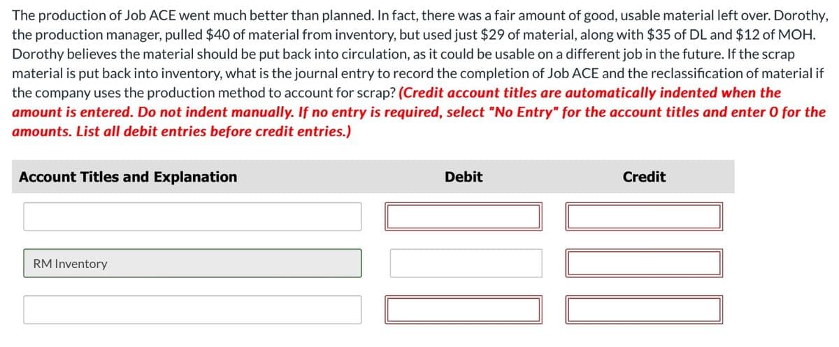 The production of Job ACE went much better than planned. In fact, there was a fair amount of good, usable material left over. Dorothy,
the production manager, pulled $40 of material from inventory, but used just $29 of material, along with $35 of DL and $12 of MOH.
Dorothy believes the material should be put back into circulation, as it could be usable on a different job in the future. If the scrap
material is put back into inventory, what is the journal entry to record the completion of Job ACE and the reclassification of material if
the company uses the production method to account for scrap? (Credit account titles are automatically indented when the
amount is entered. Do not indent manually. If no entry is required, select "No Entry" for the account titles and enter o for the
amounts. List all debit entries before credit entries.)
Account Titles and Explanation
RM Inventory
Debit
Credit
DUO