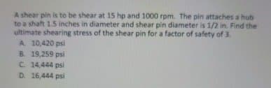 A shear pin is to be shear at 15 hp and 1000 rpm. The pin attaches a hub
to a shaft 1.5 inches in diameter and shear pin diameter is 1/2 in. Find the
ultimate shearing stress of the shear pin for a factor of safety of 3.
A. 10,420 psi
B. 19,259 psi
C. 14,444 psi
D. 16,444 psi