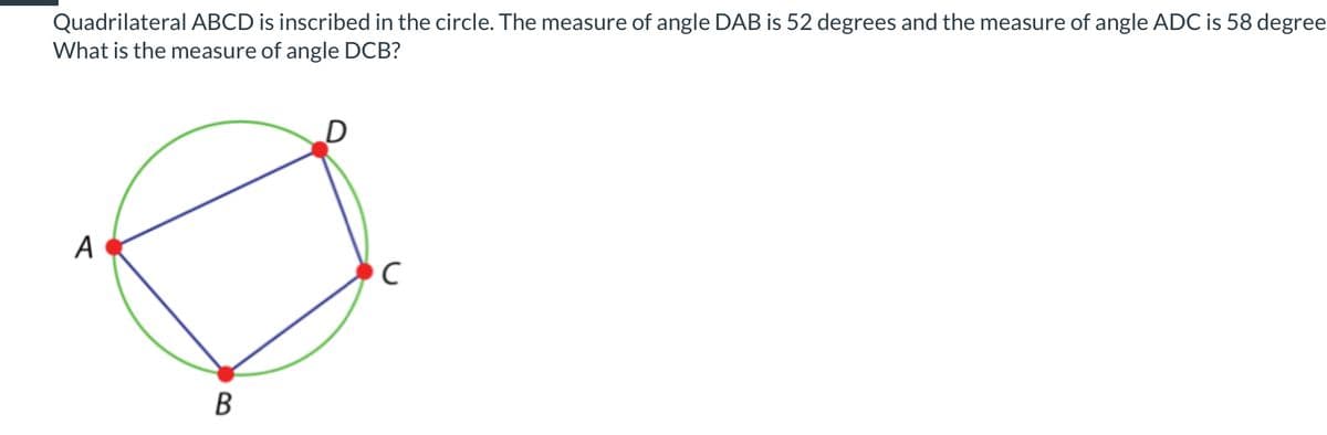 Quadrilateral ABCD is inscribed in the circle. The measure of angle DAB is 52 degrees and the measure of angle ADC is 58 degree
What is the measure of angle DCB?
A
B
